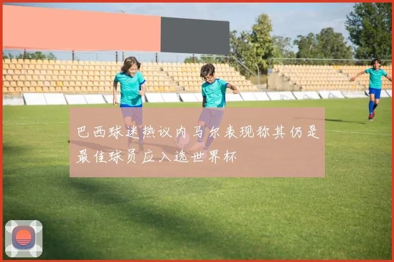 巴西球迷热议内马尔表现称其仍是最佳球员应入选世界杯