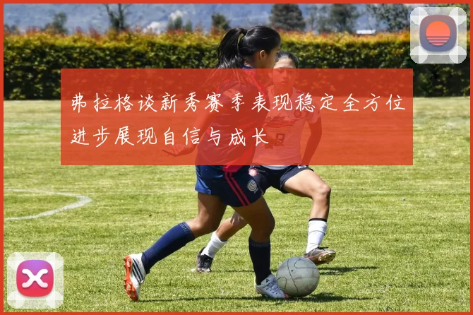 弗拉格谈新秀赛季表现稳定全方位进步展现自信与成长