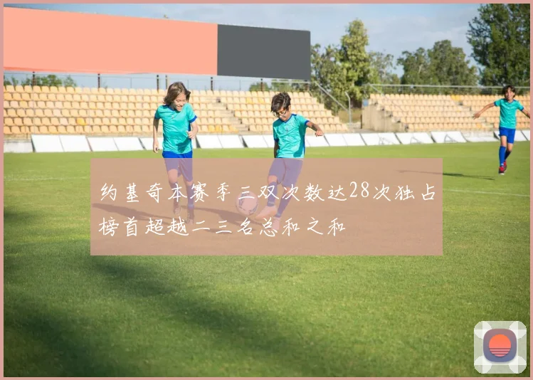 约基奇本赛季三双次数达28次独占榜首超越二三名总和之和