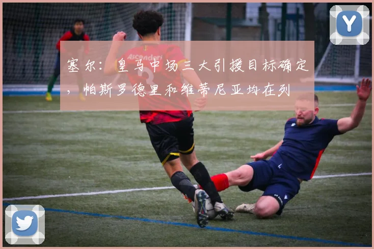 塞尔：皇马中场三大引援目标确定，帕斯罗德里和维蒂尼亚均在列