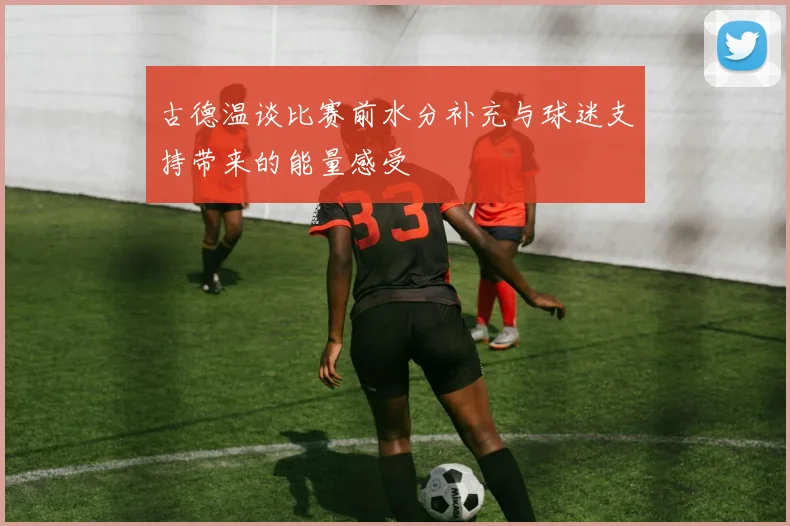古德温谈比赛前水分补充与球迷支持带来的能量感受