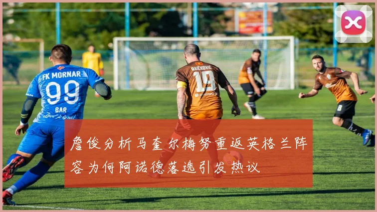 詹俊分析马奎尔梅努重返英格兰阵容为何阿诺德落选引发热议