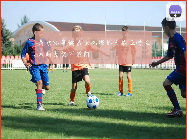 乌尔比希健康状况堪忧出战亚特兰大前景仍不明朗