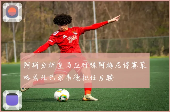 阿斯分析皇马应对琼阿梅尼停赛策略或让巴尔韦德担任后腰