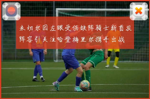 米切尔因左眼受伤缺阵骑士新首发阵容引关注哈登梅里尔携手出战