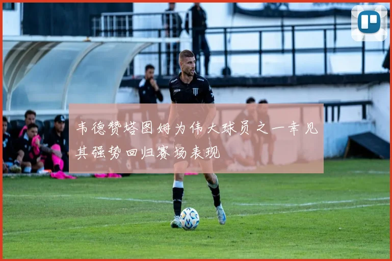 韦德赞塔图姆为伟大球员之一幸见其强势回归赛场表现