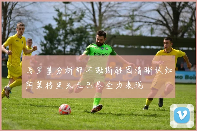 马罗基分析那不勒斯胜因清晰认知阿莱格里米兰已尽全力表现