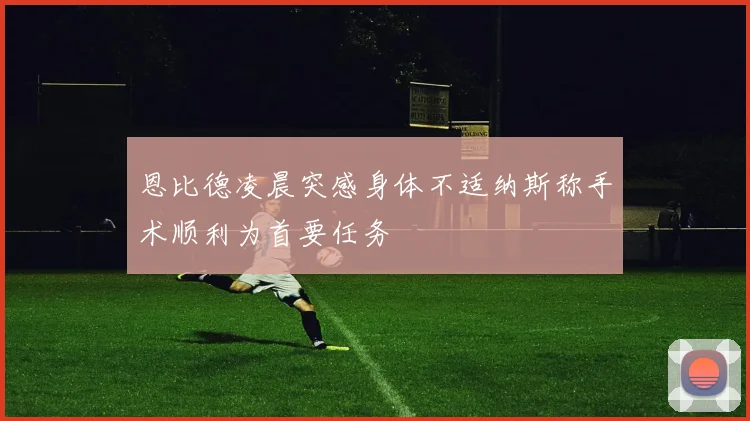 恩比德凌晨突感身体不适纳斯称手术顺利为首要任务