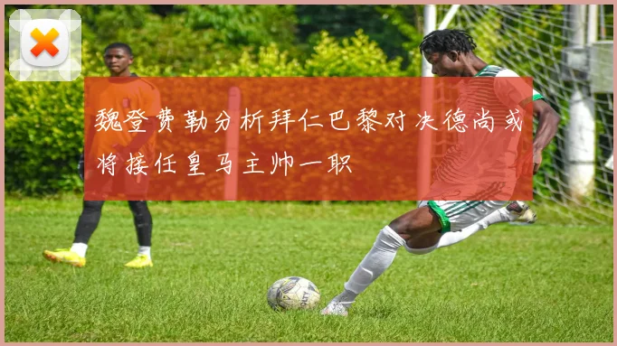 魏登费勒分析拜仁巴黎对决德尚或将接任皇马主帅一职