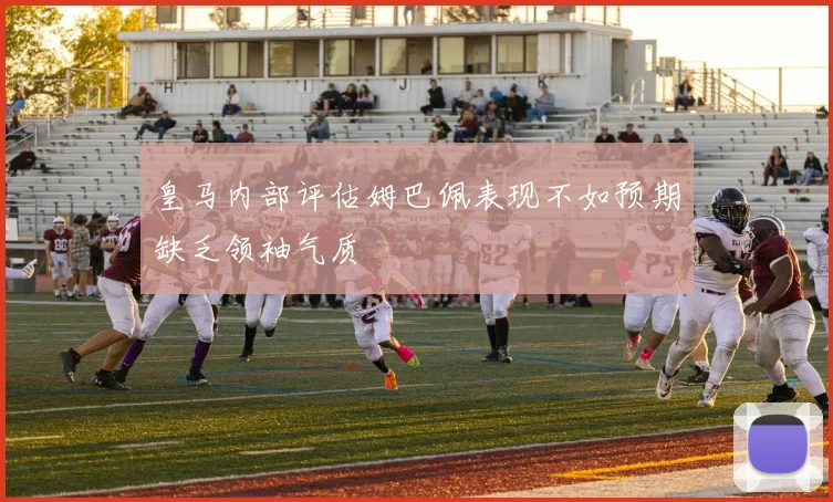 皇马内部评估姆巴佩表现不如预期缺乏领袖气质