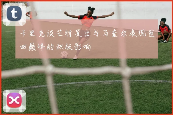 卡里克谈芒特复出与马奎尔表现重回巅峰的积极影响