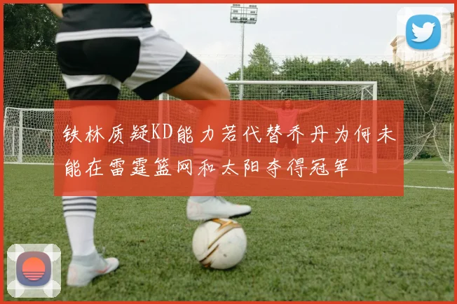 铁林质疑KD能力若代替乔丹为何未能在雷霆篮网和太阳夺得冠军