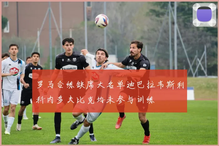 罗马合练缺席大名单迪巴拉韦斯利科内多夫比克均未参与训练