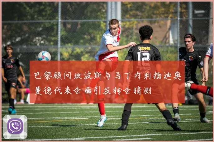 巴黎顾问坎波斯与马丁内利扬迪奥曼德代表会面引发转会猜测