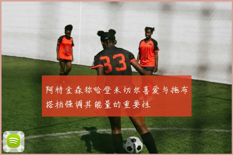 阿特金森称哈登米切尔喜爱与拖布搭档强调其能量的重要性