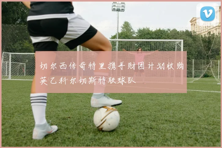 切尔西传奇特里携手财团计划收购英乙科尔切斯特联球队