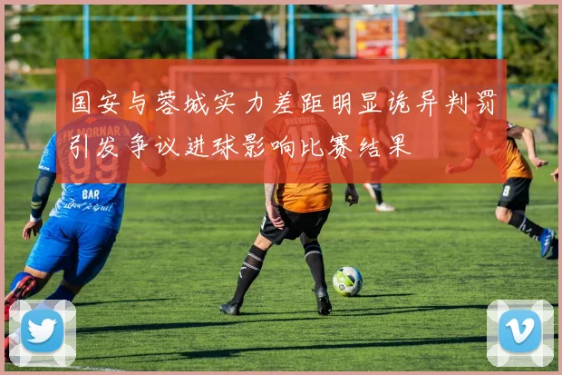 国安与蓉城实力差距明显诡异判罚引发争议进球影响比赛结果