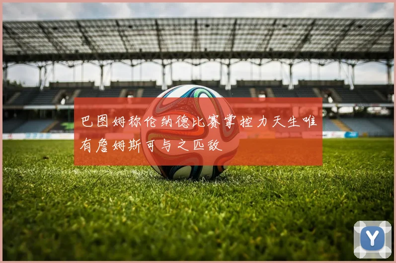 巴图姆称伦纳德比赛掌控力天生唯有詹姆斯可与之匹敌