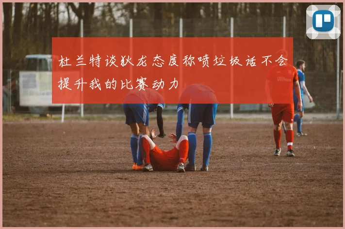杜兰特谈狄龙态度称喷垃圾话不会提升我的比赛动力