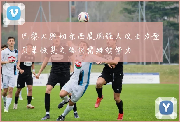 巴黎大胜切尔西展现强大攻击力登贝莱恢复之路仍需继续努力
