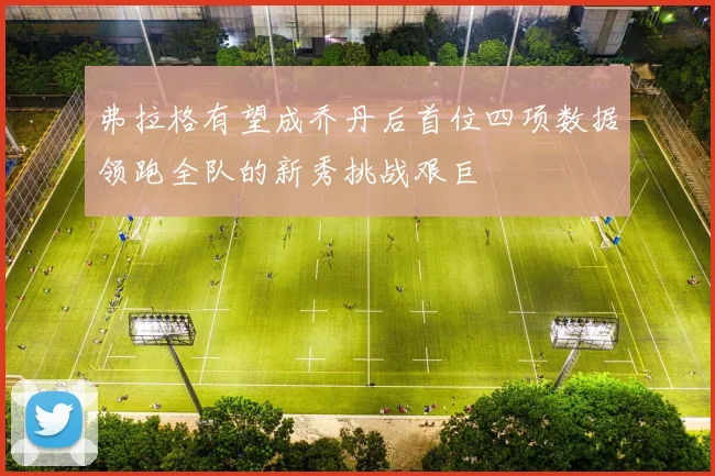 弗拉格有望成乔丹后首位四项数据领跑全队的新秀挑战艰巨