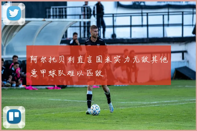 阿尔托贝利直言国米实力无敌其他意甲球队难以匹敌