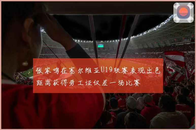 张家鸣在塞尔维亚U19联赛表现出色距离获得劳工证仅差一场比赛