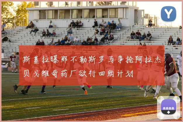 斯基拉曝那不勒斯罗马争抢阿拉杰贝戈维奇药厂欲行回购计划