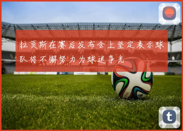 拉莫斯在赛后发布会上坚定表示球队将不懈努力为球迷争光